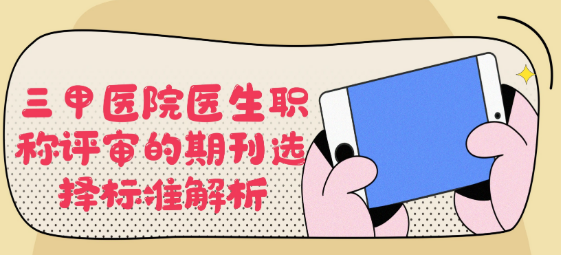 【医生评职称】三甲医院医生职称评审的期刊选择标准深度解析
