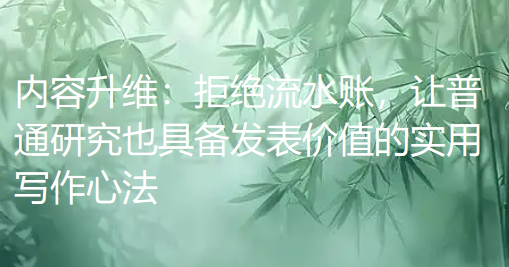 内容升维:拒绝流水账,让普通研究也具备发表价值的实用写作心法 内容升维:拒绝流水账,让普通研究也具备发表价值的实用写作心法